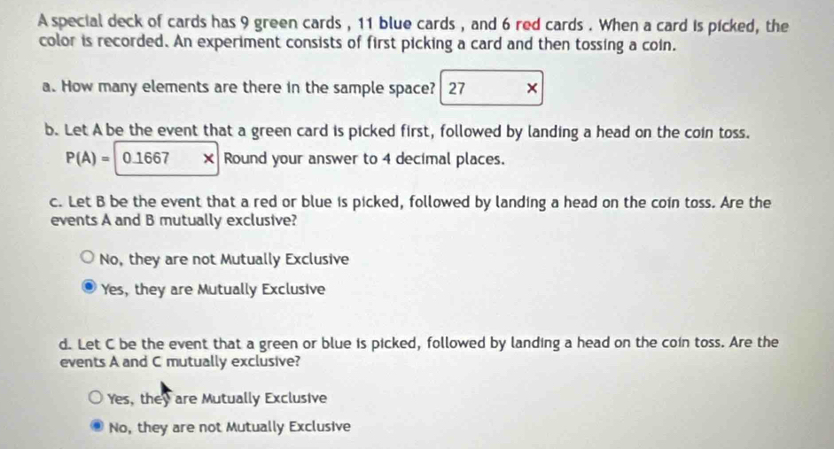 A special deck of cards has 9 green cards , 11 blue cards , and 6 red cards . When a card is picked, the
color is recorded. An experiment consists of first picking a card and then tossing a coin.
a. How many elements are there in the sample space? 27 ×
b. Let A be the event that a green card is picked first, followed by landing a head on the coin toss.
P(A)=|0.1667x Round your answer to 4 decimal places.
c. Let B be the event that a red or blue is picked, followed by landing a head on the coin toss. Are the
events A and B mutually exclusive?
No, they are not Mutually Exclusive
Yes, they are Mutually Exclusive
d. Let C be the event that a green or blue is picked, followed by landing a head on the coin toss. Are the
events A and C mutually exclusive?
Yes, they are Mutually Exclusive
No, they are not Mutually Exclusive