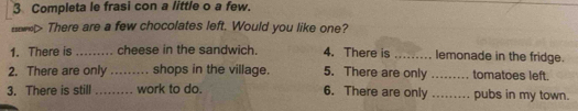 Completa le frasi con a little o a few. 
> There are a few chocolates left. Would you like one? 
1. There is_ cheese in the sandwich. 4. There is_ lemonade in the fridge. 
2. There are only _shops in the village. 5. There are only _tomatoes left. 
3. There is still _work to do. 6. There are only _pubs in my town.