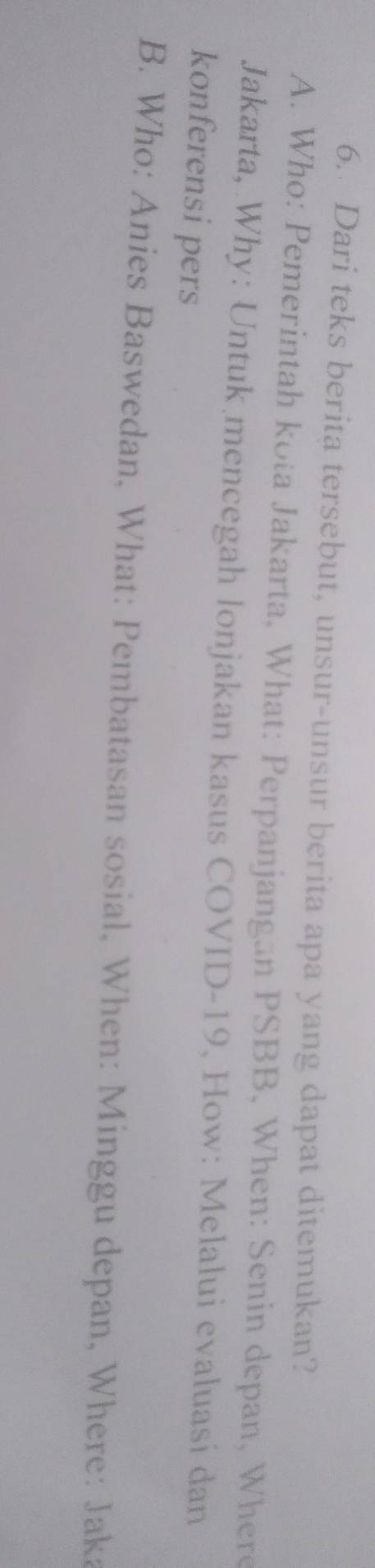 Dari teks berita tersebut, unsur-unsur berita apa yang dapat ditemukan?
A. Who: Pemerintah kota Jakarta, What: Perpanjangan PSBB, When: Senin depan, Where
Jakarta, Why: Untuk mencegah lonjakan kasus COVID-19, How: Melalui evaluasi dan
konferensi pers
B. Who: Anies Baswedan, What: Pembatasan sosial, When: Minggu depan, Where: Jaka
