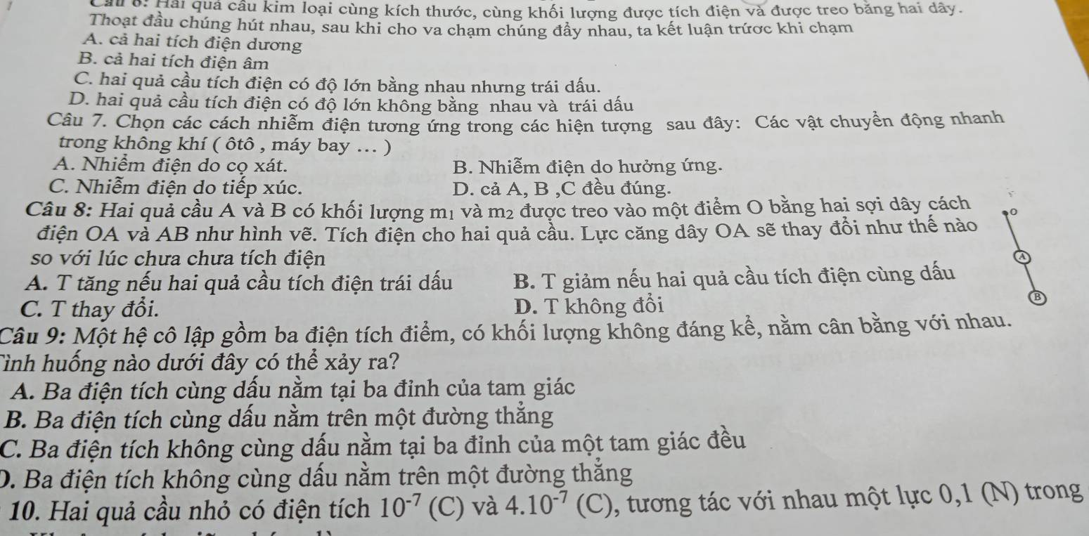 Cai 6: Hải quả cầu kim loại cùng kích thước, cùng khối lượng được tích điện và được treo băng hai dãy.
Thoạt đầu chúng hút nhau, sau khi cho va chạm chúng đẩy nhau, ta kết luận trứợc khi chạm
A. cả hai tích điện dương
B. cả hai tích điện âm
C. hai quả cầu tích điện có độ lớn bằng nhau nhưng trái dấu.
D. hai quả cầu tích điện có độ lớn không bằng nhau và trái dấu
Câu 7. Chọn các cách nhiễm điện tương ứng trong các hiện tượng sau đây: Các vật chuyển động nhanh
trong không khí ( ôtô , máy bay ... )
A. Nhiểm điện do cọ xát. B. Nhiễm điện do hưởng ứng.
C. Nhiễm điện do tiếp xúc. D. cả A, B ,C đều đúng.
Câu 8: Hai quả cầu A và B có khối lượng m1 và m2 được treo vào một điểm O bằng hai sợi dây cách 0
điện OA và AB như hình vẽ. Tích điện cho hai quả cầu. Lực căng dây OA sẽ thay đổi như thế nào
so với lúc chưa chưa tích điện
A. T tăng nếu hai quả cầu tích điện trái dấu B. T giảm nếu hai quả cầu tích điện cùng dấu
C. T thay đổi. D. T không đổi
Câu 9: Một hệ cô lập gồm ba điện tích điểm, có khối lượng không đáng kể, nằm cân bằng với nhau.
Tình huống nào dưới đây có thể xảy ra?
A. Ba điện tích cùng dấu nằm tại ba đỉnh của tam giác
B. Ba điện tích cùng dấu nằm trên một đường thắng
C. Ba điện tích không cùng dấu nằm tại ba đỉnh của một tam giác đều
D. Ba điện tích không cùng dấu nằm trên một đường thắng
10. Hai quả cầu nhỏ có điện tích 10^(-7) (C) và 4.10^(-7) (C), tương tác với nhau một lực 0,1 (N) trong