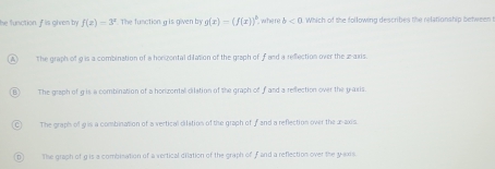 he function. F is given by f(x)=3^x The function g is given by g(x)=(f(x))^b `` whe re b<0</tex> Which of the following describes the relationship between
The graph of 9 is a combination of a horizontal dilation of the graph of f and a refection over the 2 -axis.
The graph of gis a combination of a honzontal dilation of the graph of f and a reflection over the yaxis.
The graph of gris a combination of a vertical dilation of the graph of f and a reflection over the x-axis
The graph of g is a combisation of a vertical dilation of the graph of f and a reflection over the y-axis.