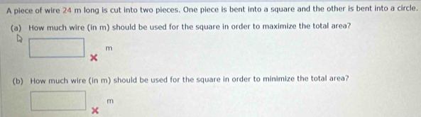 A piece of wire 24 m long is cut into two pieces. One piece is bent into a square and the other is bent into a circle. 
(a) How much wire (in m) should be used for the square in order to maximize the total area?
□ *^m
(b) How much wire (in m) should be used for the square in order to minimize the total area?
□ *^m