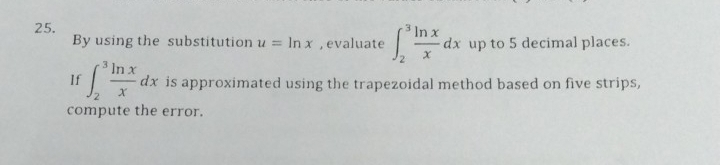 By using the substitution u=ln x , evaluate ∈t _2^(3frac ln x)xdx up to 5 decimal places.
If ∈t _2^(3frac ln x)xdx is approximated using the trapezoidal method based on five strips,
compute the error.