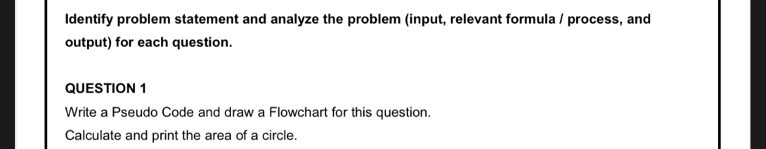 ldentify problem statement and analyze the problem (input, relevant formula / process, and 
output) for each question. 
QUESTION 1 
Write a Pseudo Code and draw a Flowchart for this question. 
Calculate and print the area of a circle.