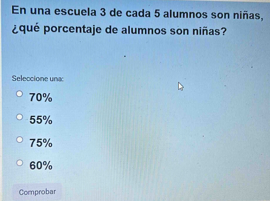 En una escuela 3 de cada 5 alumnos son niñas,
¿qué porcentaje de alumnos son niñas?
Seleccione una:
70%
55%
75%
60%
Comprobar