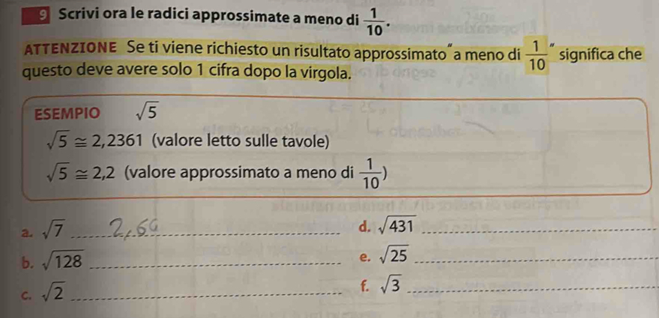 Scrivi ora le radici approssimate a meno di  1/10 . 
ATTENZIONE Se ti viene richiesto un risultato approssimato"a meno di  1/10  significa che 
questo deve avere solo 1 cifra dopo la virgola. 
ESEMPIO sqrt(5)
sqrt(5)≌ 2,2361 (valore letto sulle tavole)
sqrt(5)≌ 2,2 (valore approssimato a meno di  1/10 )
a. sqrt(7) _ 
d. sqrt(431) _ 
b. sqrt(128) _ 
e. sqrt(25) _ 
C. sqrt(2) _ 
f. sqrt(3) _