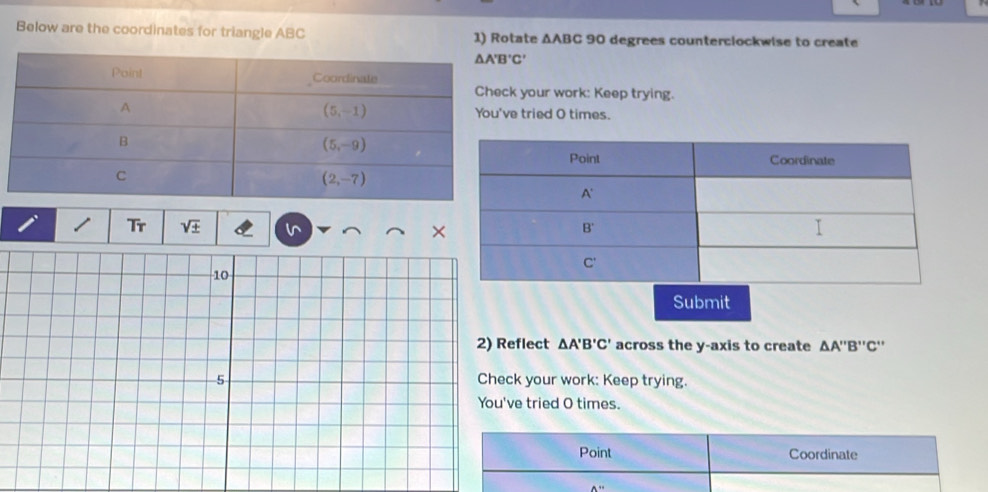 Below are the coordinates for triangle ABC 1) Rotate △ ABC 90 degrees counterclockwise to create
your work: Keep trying.
tried O times.
Tr sqrt(± )
×
Submit
flect △ A'B'C' across the y-axis to create △ A'prime B'prime C'prime 
your work: Keep trying.
e tried O times.
Point Coordinate