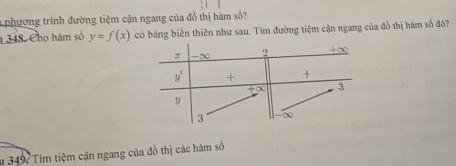 phương trình đường tiệm cận ngang của đồ thị hàm số? 
348. Cho hàm số y=f(x) có bảng biển thiên như sau. Tìm đường tiệm cận ngang của đồ thị hàm số đô?
r -∞ 2 + ∞
y' + +
∞ 3
y
3 ∞
u 349: Tim tiệm cận ngang của đồ thị các hàm số