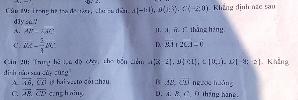 -2. B 2.
Câu 19: Trong hệ tọa độ Oxy, cho ba điểm A(-1;1), B(1;3), C(-2;0). Khẳng định nào sau
đây sai?
A. vector AB=2vector AC. B. A, B, C thẳng hàng.
C. vector BA= 2/3 vector BC.
D. vector BA+2vector CA=vector 0. 
Câu 20: Trong hệ tọa độ Oxy, cho bốn điểm A(3;-2), B(7;1), C(0;1), D(-8;-5). Khẳng
định nào sau đây đúng?
A. vector AB, vector CD là hai vectơ đối nhau. B. vector AB, vector CD ngược hướng.
C. vector AB, vector CD cùng hướng. D. A, B, C, D thắng hàng.