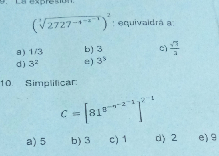 La expresion.
(sqrt[3](2727^(-4^-2^-1)))^2; equivaldrá a :
a) 1/3 b) 3
c)  sqrt(3)/3 
d) 3^2
e) 3^3
10. Simplificar:
C=[81^(8^-9^-2^-1)]^2^(-1)
a) 5 b) 3 c) 1 d) 2 e) 9