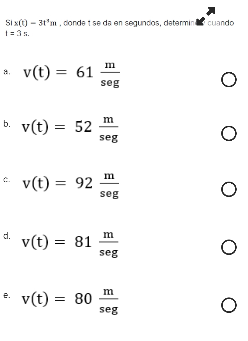 Si x(t)=3t^3m , donde t se da en segundos, determine cuando
t=3s. 
a. v(t)=61 m/seg 
b. v(t)=52 m/seg 
C. v(t)=92 m/seg 
d. v(t)=81 m/seg 
e. v(t)=80 m/seg 