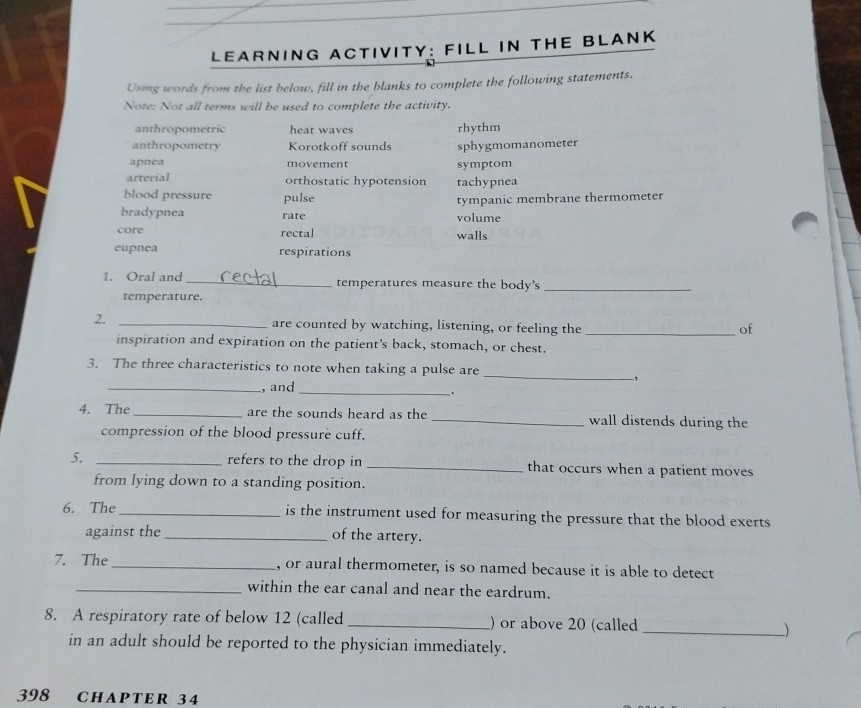 LEARNING ACTIVITY: FILL IN THE BLANK
Using words from the list below, fill in the blanks to complete the following statements.
Note: Not all terms will be used to complete the activity.
anthropometric heat waves
anthropometry Korotkoff sounds rhythm sphygmomanometer
apnea movement symptom
arterial orthostatic hypotension tachypnea
blood pressure pulse
bradypnea rate volume tympanic membrane thermometer
core rectal walls
eupnea respirations
1. Oral and _temperatures measure the body's_
temperature.
2. _are counted by watching, listening, or feeling the _of
inspiration and expiration on the patient’s back, stomach, or chest.
_
3. The three characteristics to note when taking a pulse are
,
_, and
_.
4. The _are the sounds heard as the _wall distends during the
compression of the blood pressure cuff.
5. _refers to the drop in _that occurs when a patient moves
from lying down to a standing position.
6. The _is the instrument used for measuring the pressure that the blood exerts 
against the _of the artery.
7. The _, or aural thermometer, is so named because it is able to detect
_within the ear canal and near the eardrum.
8. A respiratory rate of below 12 (called _) or above 20 (called _)
in an adult should be reported to the physician immediately.
398 CHAPTER 34