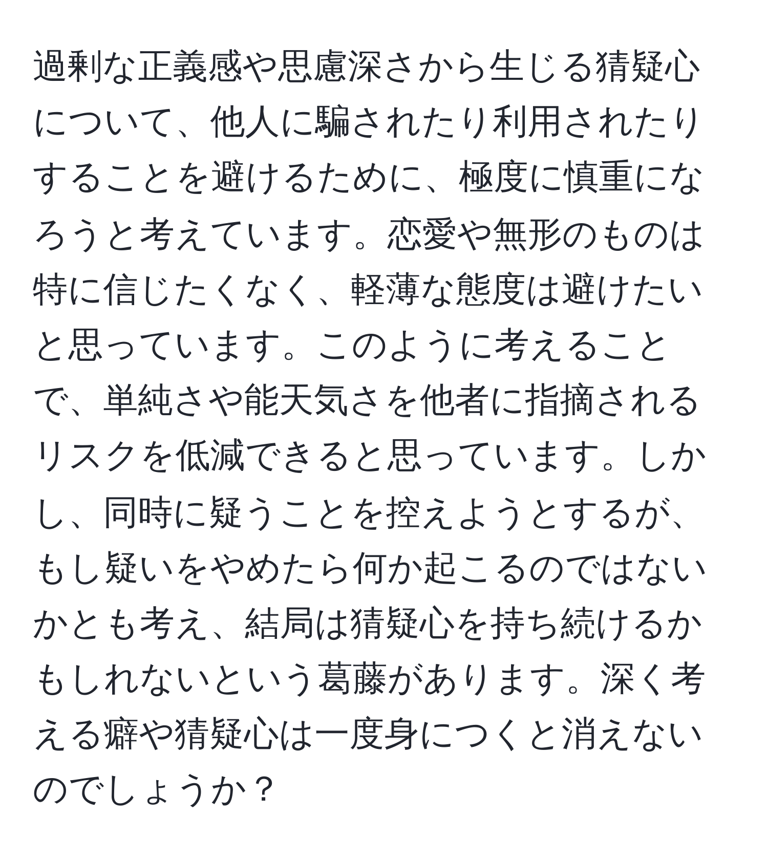 過剰な正義感や思慮深さから生じる猜疑心について、他人に騙されたり利用されたりすることを避けるために、極度に慎重になろうと考えています。恋愛や無形のものは特に信じたくなく、軽薄な態度は避けたいと思っています。このように考えることで、単純さや能天気さを他者に指摘されるリスクを低減できると思っています。しかし、同時に疑うことを控えようとするが、もし疑いをやめたら何か起こるのではないかとも考え、結局は猜疑心を持ち続けるかもしれないという葛藤があります。深く考える癖や猜疑心は一度身につくと消えないのでしょうか？