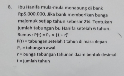 Ibu Hanifa mula-mula menabung di bank
Rp5.000.000. Jika bank memberikan bunga 
majemuk setiap tahun sebesar 2%. Tentukan 
jumlah tabungan bu Hanifa setelah 6 tahun. 
Rumus : P(t)=P_o* (1+r)^t
P(t)= tabungan setelah t tahun di masa depan
P_o= tabungan awal
r= bunga tabungan tahunan daam bentuk desimal
t= jumlah tahun