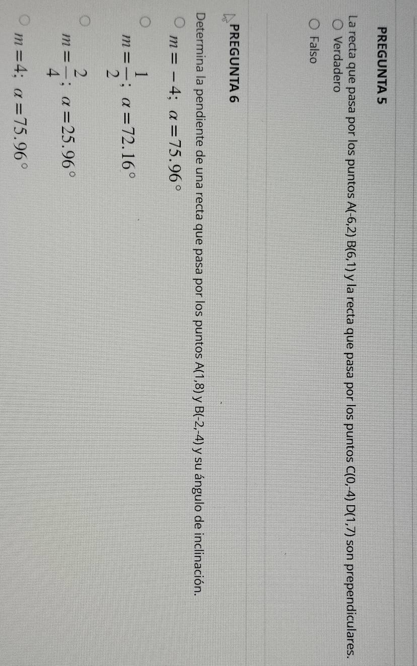 PREGUNTA 5
La recta que pasa por los puntos A(-6,2) B(6,1) y la recta que pasa por los puntos C(0,-4)D(1,7) son prependiculares.
Verdadero
Falso
PREGUNTA 6
Determina la pendiente de una recta que pasa por los puntos A(1,8) y B(-2,-4) y su ángulo de inclinación.
m=-4; alpha =75.96°
m= 1/2 ; alpha =72.16°
m= 2/4 ; alpha =25.96°
m=4; alpha =75.96°