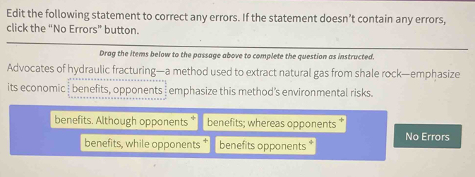 Edit the following statement to correct any errors. If the statement doesn’t contain any errors,
click the “No Errors” button.
Drag the items below to the passage above to complete the question as instructed.
Advocates of hydraulic fracturing—a method used to extract natural gas from shale rock—emphasize
its economic benefits, opponents emphasize this method’s environmental risks.
benefits. Although opponents benefits; whereas opponents *
No Errors
benefits, while opponents benefits opponents *