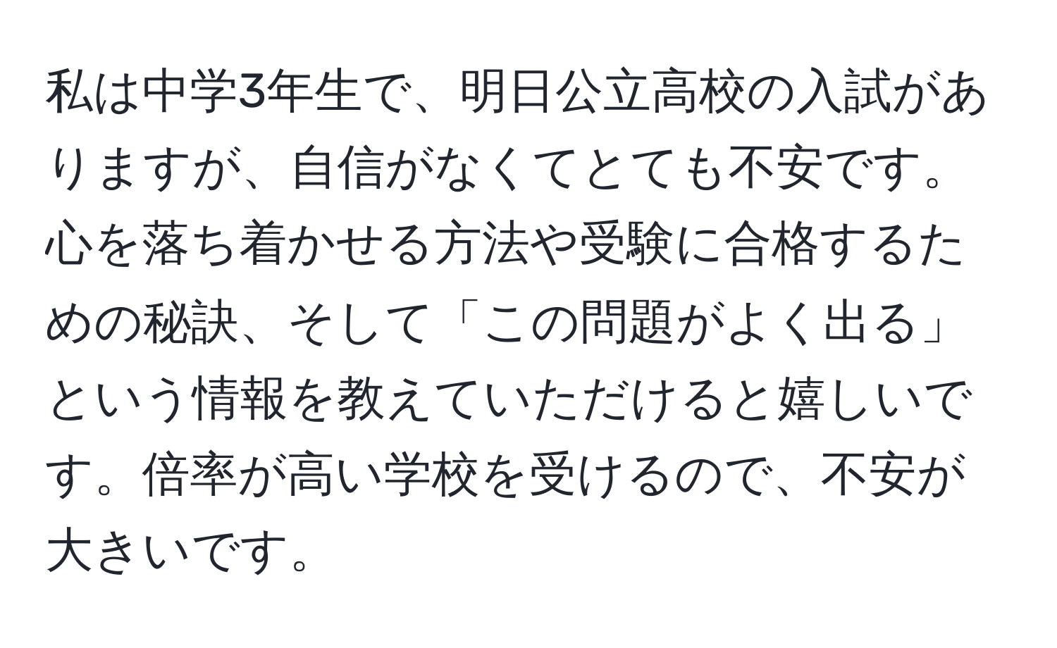 私は中学3年生で、明日公立高校の入試がありますが、自信がなくてとても不安です。心を落ち着かせる方法や受験に合格するための秘訣、そして「この問題がよく出る」という情報を教えていただけると嬉しいです。倍率が高い学校を受けるので、不安が大きいです。