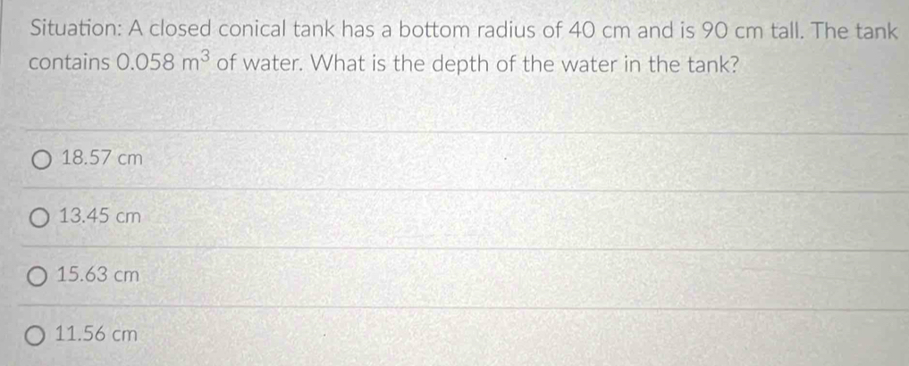 Situation: A closed conical tank has a bottom radius of 40 cm and is 90 cm tall. The tank
contains 0.058m^3 of water. What is the depth of the water in the tank?
18.57 cm
13.45 cm
15.63 cm
11.56 cm