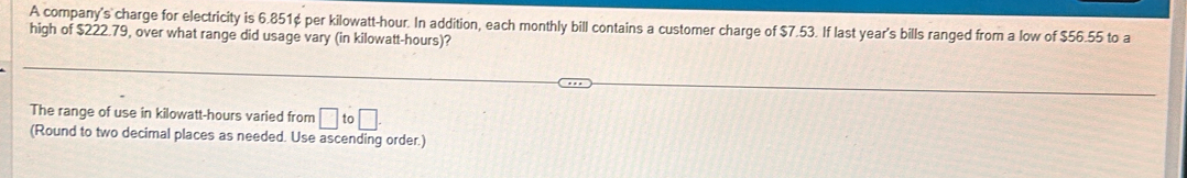 A company's charge for electricity is 6.851¢ per kilowatt-hour. In addition, each monthly bill contains a customer charge of $7.53. If last year's bills ranged from a low of $56.55 to a 
high of $222.79, over what range did usage vary (in kilowatt-hours)? 
The range of use in kilowatt-hours varied from □ to□. 
(Round to two decimal places as needed. Use ascending order.)