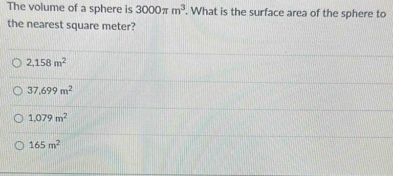 The volume of a sphere is 3000π m^3. What is the surface area of the sphere to
the nearest square meter?
2,158m^2
37,699m^2
1,079m^2
165m^2