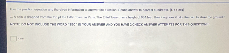 Use the position equation and the given information to answer the question. Round answer to nearest hundredth. (5 points) 
1. A coin is dropped from the top pf the Eiffel Tower in Paris. The Eiffel Tower has a height of 984 feet. How long does it take the coin to strike the ground? 
NOTE: DO NOT INCLUDE THE WORD "SEC" IN YOUR ANSWER AND YOU HAVE 2 CHECK ANSWER ATTEMPTS FOR THIS QUESTION!!! 
sec