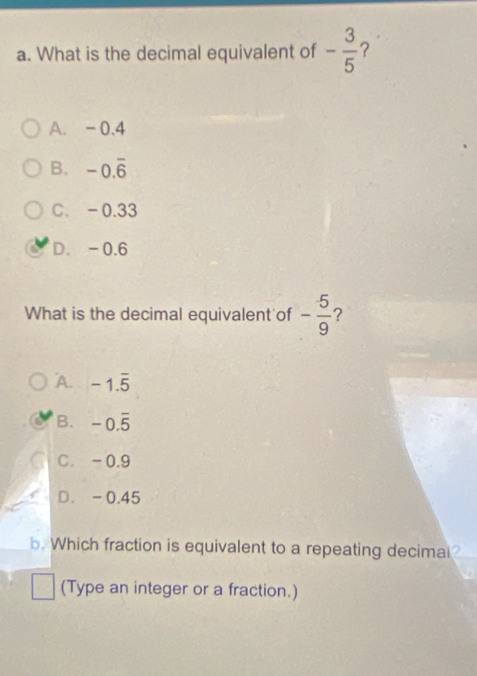 What is the decimal equivalent of - 3/5  ?
A. -0.4
B. -0.overline 6
C. -0.33
D. -0.6
What is the decimal equivalent of - 5/9  ?
A. -1.overline 5
B. -0.overline 5
C. -0.9
D. -0.45
b. Which fraction is equivalent to a repeating decimal?
(Type an integer or a fraction.)