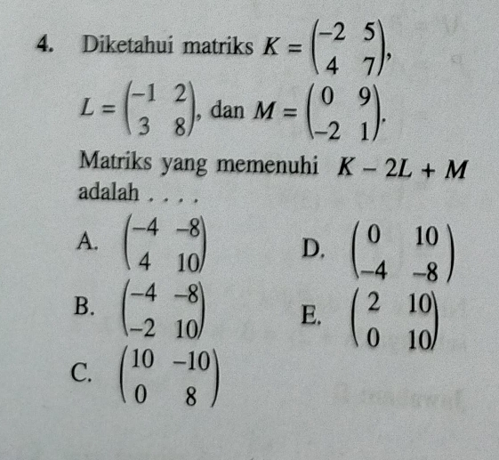 Diketahui matriks K=beginpmatrix -2&5 4&7endpmatrix ,
L=beginpmatrix -1&2 3&8endpmatrix , dan M=beginpmatrix 0&9 -2&1endpmatrix. 
Matriks yang memenuhi K-2L+M
adalah . . . .
A. beginpmatrix -4&-8 4&10endpmatrix D. beginpmatrix 0&10 -4&-8endpmatrix
B. beginpmatrix -4&-8 -2&10endpmatrix E. beginpmatrix 2&10 0&10endpmatrix
C. beginpmatrix 10&-10 0&8endpmatrix