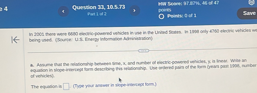 Question 33, 10.5.73 HW Score: 97.87%, 46 of 47 
) 
Part 1 of 2 points Save 
Points: 0 of 1 
In 2001 there were 6680 electric-powered vehicles in use in the United States. In 1998 only 4760 electric vehicles w 
being used. (Source: U.S. Energy Information Administration) 
a. Assume that the relationship between time, x, and number of electric-powered vehicles, y, is linear. Write an 
equation in slope-intercept form describing this relationship. Use ordered pairs of the form (years past 1998, number 
of vehicles). 
The equation is □. (Type your answer in slope-intercept form.)