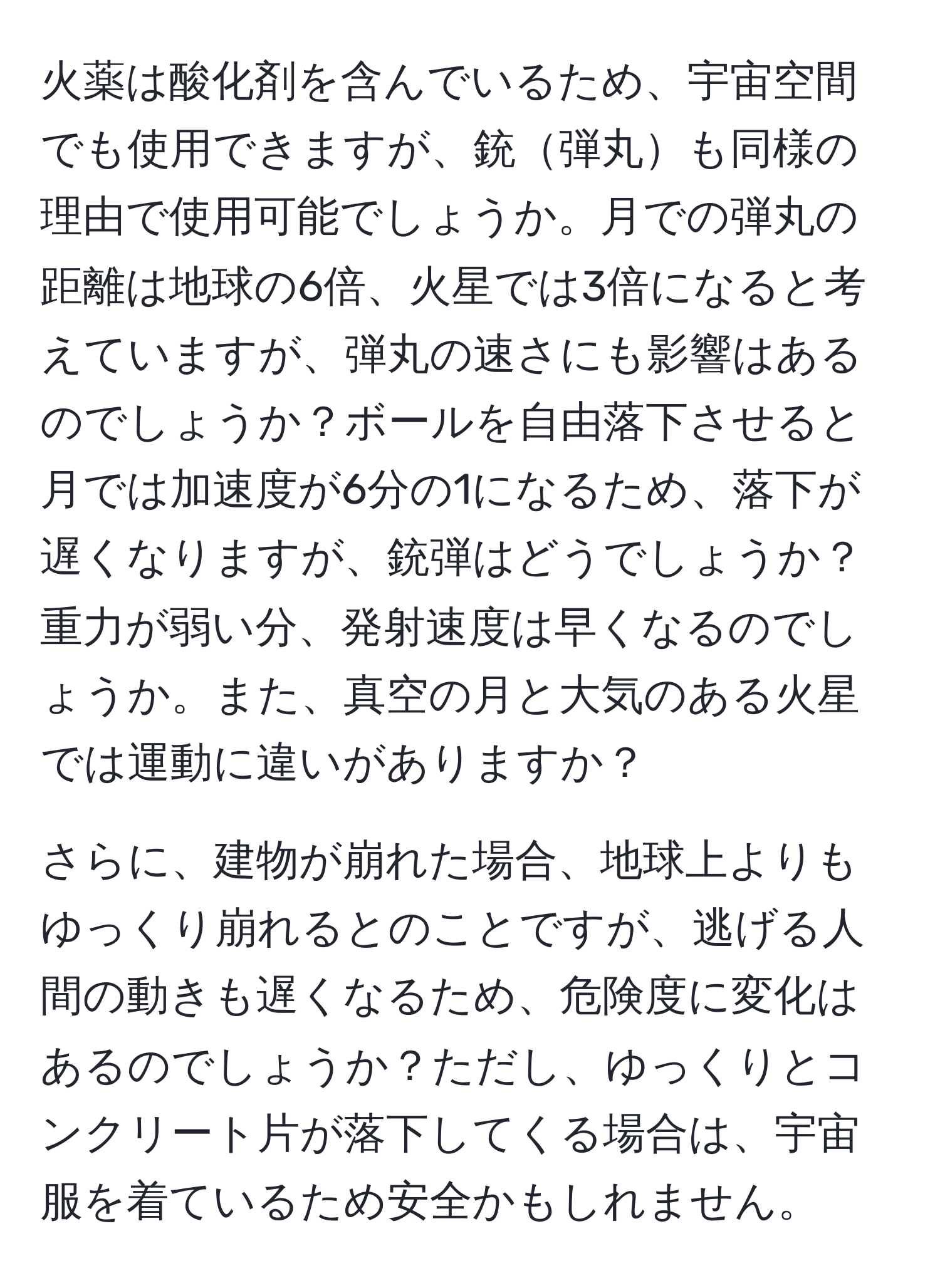 火薬は酸化剤を含んでいるため、宇宙空間でも使用できますが、銃弾丸も同様の理由で使用可能でしょうか。月での弾丸の距離は地球の6倍、火星では3倍になると考えていますが、弾丸の速さにも影響はあるのでしょうか？ボールを自由落下させると月では加速度が6分の1になるため、落下が遅くなりますが、銃弾はどうでしょうか？重力が弱い分、発射速度は早くなるのでしょうか。また、真空の月と大気のある火星では運動に違いがありますか？

さらに、建物が崩れた場合、地球上よりもゆっくり崩れるとのことですが、逃げる人間の動きも遅くなるため、危険度に変化はあるのでしょうか？ただし、ゆっくりとコンクリート片が落下してくる場合は、宇宙服を着ているため安全かもしれません。