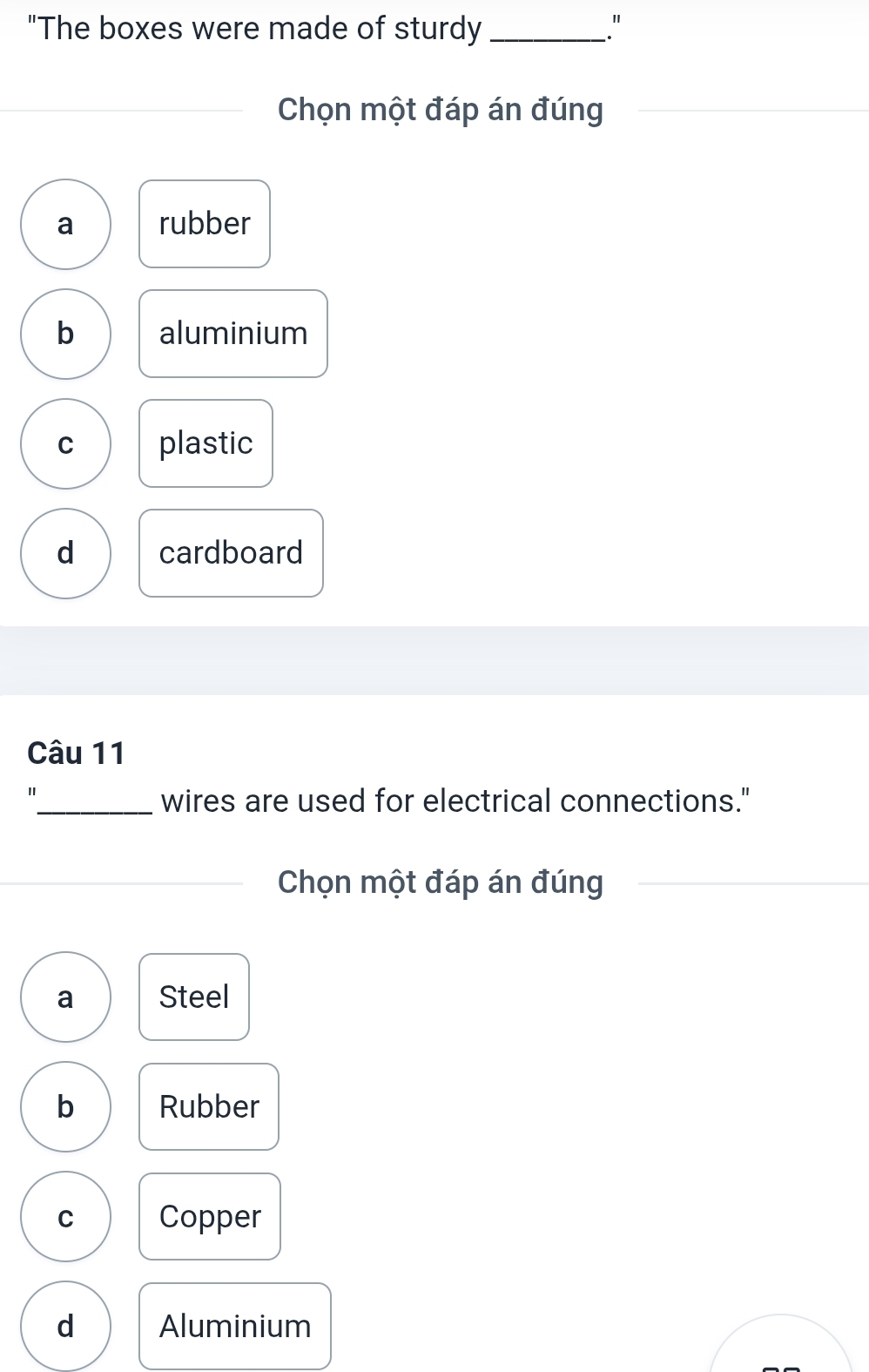 "The boxes were made of sturdy _."
Chọn một đáp án đúng
a rubber
b aluminium
C plastic
d cardboard
Câu 11
"
_wires are used for electrical connections."
Chọn một đáp án đúng
a Steel
b Rubber
C Copper
d Aluminium