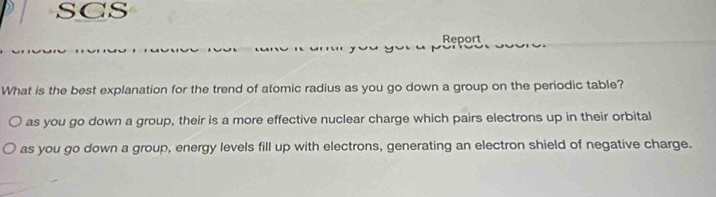 SCS
Report
What is the best explanation for the trend of atomic radius as you go down a group on the periodic table?
as you go down a group, their is a more effective nuclear charge which pairs electrons up in their orbital
as you go down a group, energy levels fill up with electrons, generating an electron shield of negative charge.