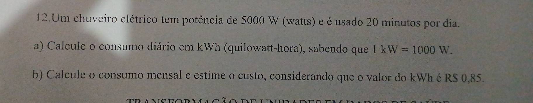 Um chuveiro elétrico tem potência de 5000 W (watts) e é usado 20 minutos por dia. 
a) Calcule o consumo diário em kWh (quilowatt-hora), sabendo que 1kW=1000W. 
b) Calcule o consumo mensal e estime o custo, considerando que o valor do kWh é R$ 0,85.