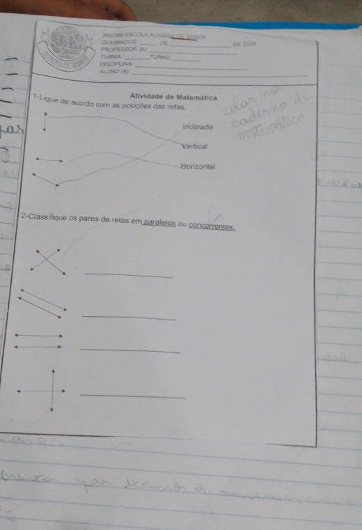 JARDM ESCOLA ALEGRía de SAbER
QUEIMADOS. DE
_
PROFESSOR (A) _DE 2024
TUIRMA
_
DISCIPLINA TURNO_
_
ALUNO (A)
_
Atividade de Matemática
1-Ligue de acordo com as posições das retas.
Inclinada
Vertical
Horizontal
2-Classifique os pares de retas em paralelos ou conçorrentes.
4
_
_
_
_