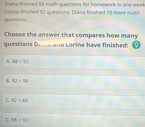 Diana finished 88 math questions for homework in one week
Lorine finished 92 questions. Diana finished 10 more math
questions.
Choose the answer that compares how many
questions Diana and Lorine have finished:
A. 88<92</tex>
B. 92>98
C. 92<88</tex>
D. 98>92