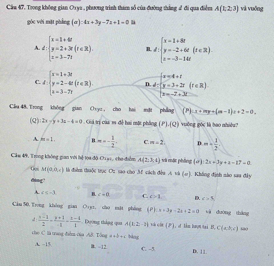 Trong không gian Oxyz , phương trình tham số của đường thẳng đ đi qua điểm A(1;2;3) và vuông
góc với mặt phẳng (α): 4x+3y-7z+1=0 là
A. d:beginarrayl x=1+4t y=2+3t(t∈ R). z=3-7tendarray. d:beginarrayl x=1+8t y=-2+6t(t∈ R). z=-3-14tendarray.
B.
C. d:beginarrayl x=1+3t y=2-4t z=3-7tendarray. (t∈ R).
D. d:beginarrayl x=4+t y=3+2t z=-7+3tendarray. (t∈ R).
Câu 48. Trong không gian Oxyz , cho hai mặt phẳng (P):x+my+(m-1)z+2=0,
(Q): 2x-y+3z-4=0. Giá trị của m đề hai mặt phẳng (P),(Q) vuông góc là bao nhiêu?
A. m=1. B. m=- 1/2 . C. m=2. D. m= 1/2 .
Câu 49. Trong không gian với hệ tọa độ Oxyz, cho điễm A(2;3;4) và mặt phẳng (α): 2x+3y+z-17=0.
Gọi M(0;0;c) là điểm thuộc trục Oz sao cho M cách đều A và (α). Khắng định nào sau đây
đúng?
A. c≤ -3.
B. c=0.
C. c>1. D. c>5.
Câu 50. Trong không gian Oxyz, cho mặt phẳng (P):x+3y-2z+2=0 và đường thắng
d :  (x-1)/2 = (y+1)/-1 = (z-4)/1  Đường thắng qua A(1;2;-1) và cit(P) , đ lẫn lượt tại B, C(a;b;c) sao
cho C là trung điểm của AB. Tổng a+b+c bāng
A. -15. B. −12 C. -5. D. 11.