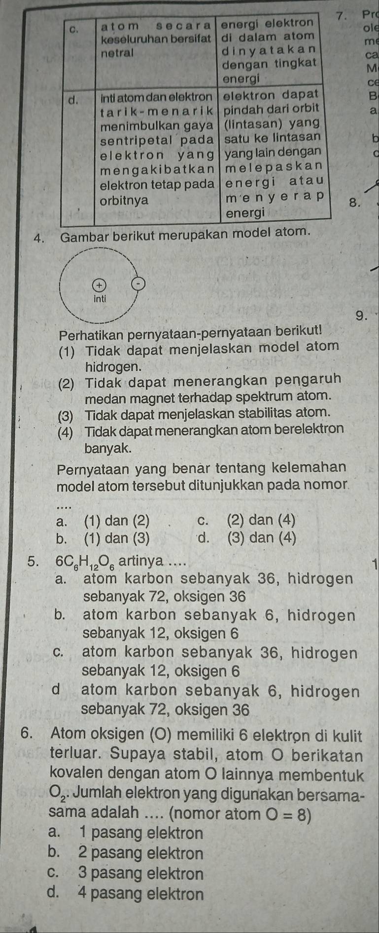 Pr
ole
me
ca
M
ce
B
a
8.
4
9.
Perhatikan pernyataan-pernyataan berikut!
(1) Tidak dapat menjelaskan model atom
hidrogen.
(2) Tidak dapat menerangkan pengaruh
medan magnet terhadap spektrum atom.
(3) Tidak dapat menjelaskan stabilitas atom.
(4) Tidak dapat menerangkan atom berelektron
banyak.
Pernyataan yang benar tentang kelemahan
model atom tersebut ditunjukkan pada nomor.
a. (1) dan (2) c. (2) dan (4)
b. (1) dan (3) d. (3) dan (4)
5. 6C_6H_12O_6 artinya .... 1
a. atom karbon sebanyak 36, hidrogen
sebanyak 72, oksigen 36
b. atom karbon sebanyak 6, hidrogen
sebanyak 12, oksigen 6
c. atom karbon sebanyak 36, hidrogen
sebanyak 12, oksigen 6
d atom karbon sebanyak 6, hidrogen
sebanyak 72, oksigen 36
6. Atom oksigen (O) memiliki 6 elektrøn di kulit
terluar. Supaya stabil, atom O berikatan
kovalen dengan atom O lainnya membentuk
O_2. : Jumlah elektron yang digunakan bersama-
sama adalah .... (nomor atom O=8)
a. 1 pasang elektron
b. 2 pasang elektron
c. 3 pasang elektron
d. 4 pasang elektron