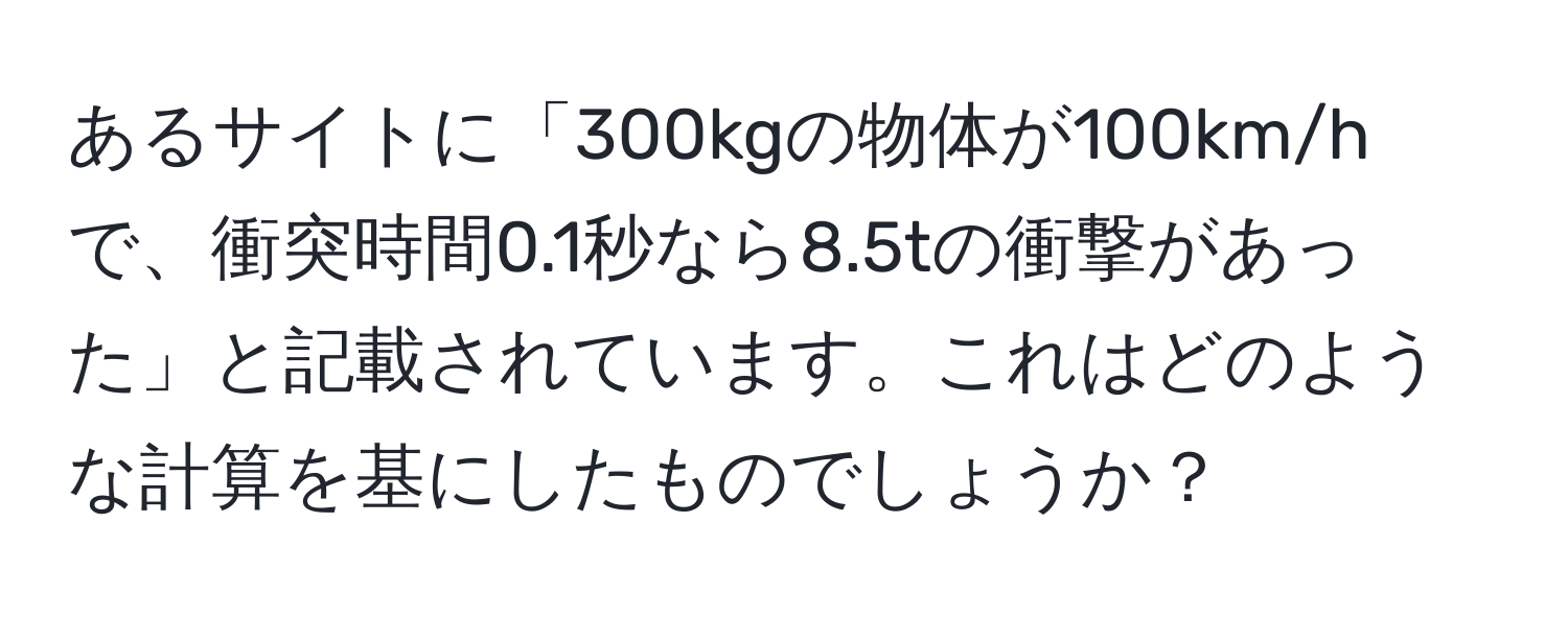 あるサイトに「300kgの物体が100km/hで、衝突時間0.1秒なら8.5tの衝撃があった」と記載されています。これはどのような計算を基にしたものでしょうか？