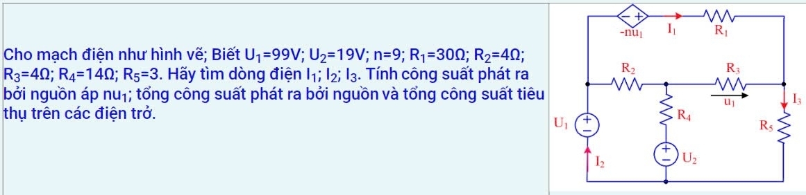 Cho mạch điện như hình vẽ; Biết U_1=99V;U_2=19V;n=9;R_1=30Omega ;R_2=4Omega ;
R_3=4Omega ;R_4=14Omega ;R_5=3. Hãy tìm dòng điện I_1;I_2;I_3. Tính công suất phát ra
bởi nguồn áp nu_1; tổng công suất phát ra bởi nguồn và tổng công suất tiêu
I_3
thụ trên các điện trở.