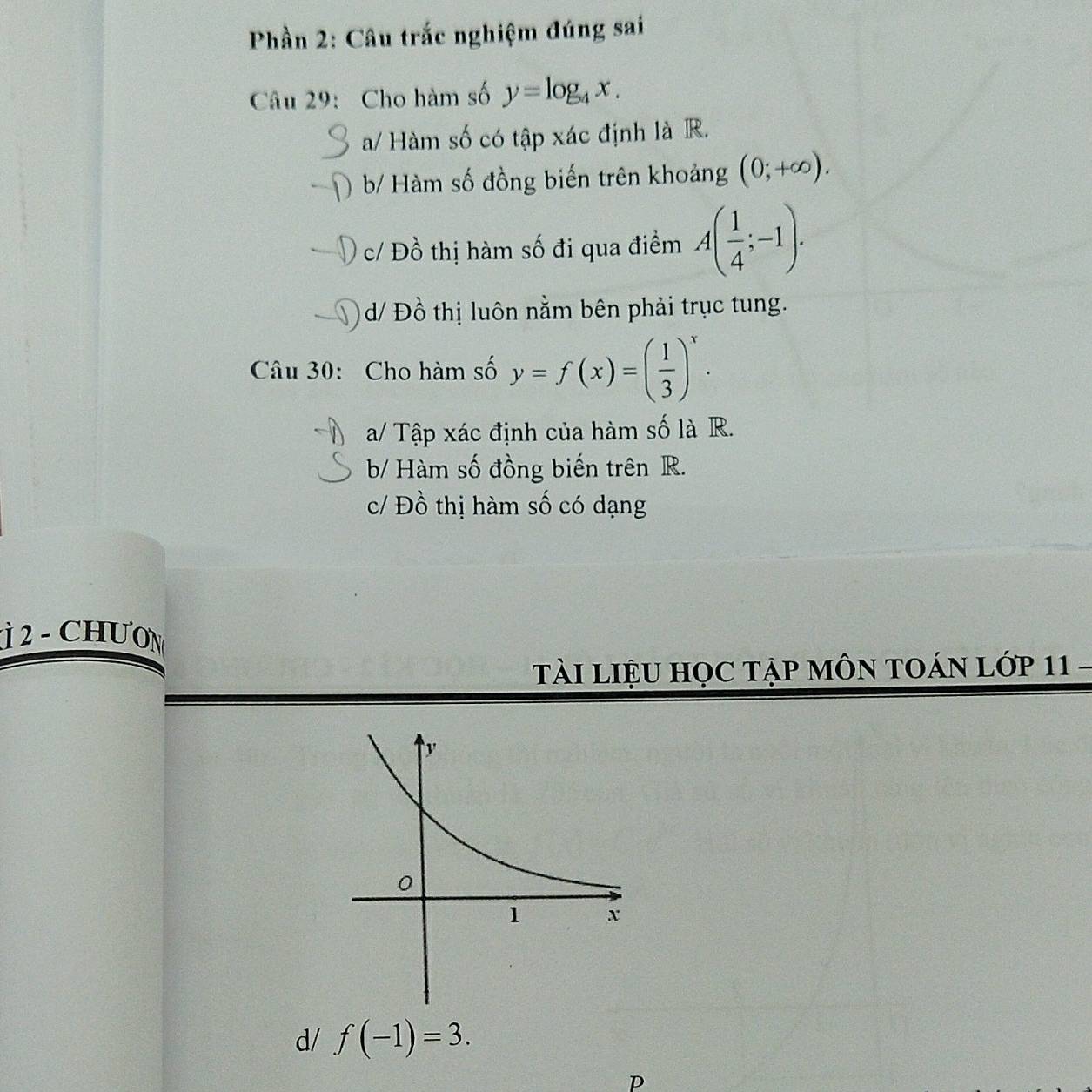 Phần 2: Câu trắc nghiệm đúng sai
Câu 29: Cho hàm số y=log _4x.
a/ Hàm số có tập xác định là R.
) b/ Hàm số đồng biến trên khoảng (0;+∈fty ).
c/ Đồ thị hàm số đi qua điểm A( 1/4 ;-1).
d/ Đồ thị luôn nằm bên phải trục tung.
Câu 30: Cho hàm số y=f(x)=( 1/3 )^x.
a/ Tập xác định của hàm số là R.
b/ Hàm số đồng biến trên R.
c/ Đồ thị hàm số có dạng
Ì 2 - CHƯON
TàI LIệU HọC Tập MÔN TOÁN Lớp 11 -
d/ f(-1)=3. 
p