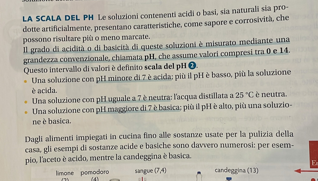 LA SCALA DEL PH Le soluzioni contenenti acidi o basi, sia naturali sia pro-
dotte artificialmente, presentano caratteristiche, come sapore e corrosività, che
possono risultare più o meno marcate.
Il grado di acidità o di basicità di queste soluzioni è misurato mediante una
grandezza convenzionale, chiamata pH, che assume valori compresi tra 0 e 14.
Questo intervallo di valori è definito scala del pH ❷.
Una soluzione con pH minore di 7 è acida; più il pH è basso, più la soluzione
è acida.
Una soluzione con pH uguale a 7 è neutra: l'acqua distillata a 25°C è neutra.
Una soluzione con pH maggiore di 7 è basica; più il pH è alto, più una soluzio-
ne è basica.
Dagli alimenti impiegati in cucina fino alle sostanze usate per la pulizia della
casa, gli esempi di sostanze acide e basiche sono davvero numerosi: per esem-
pio, l’aceto è acido, mentre la candeggina è basica.
Er
limone pomodoro sangue (7,4) candeggina (13)
(4)