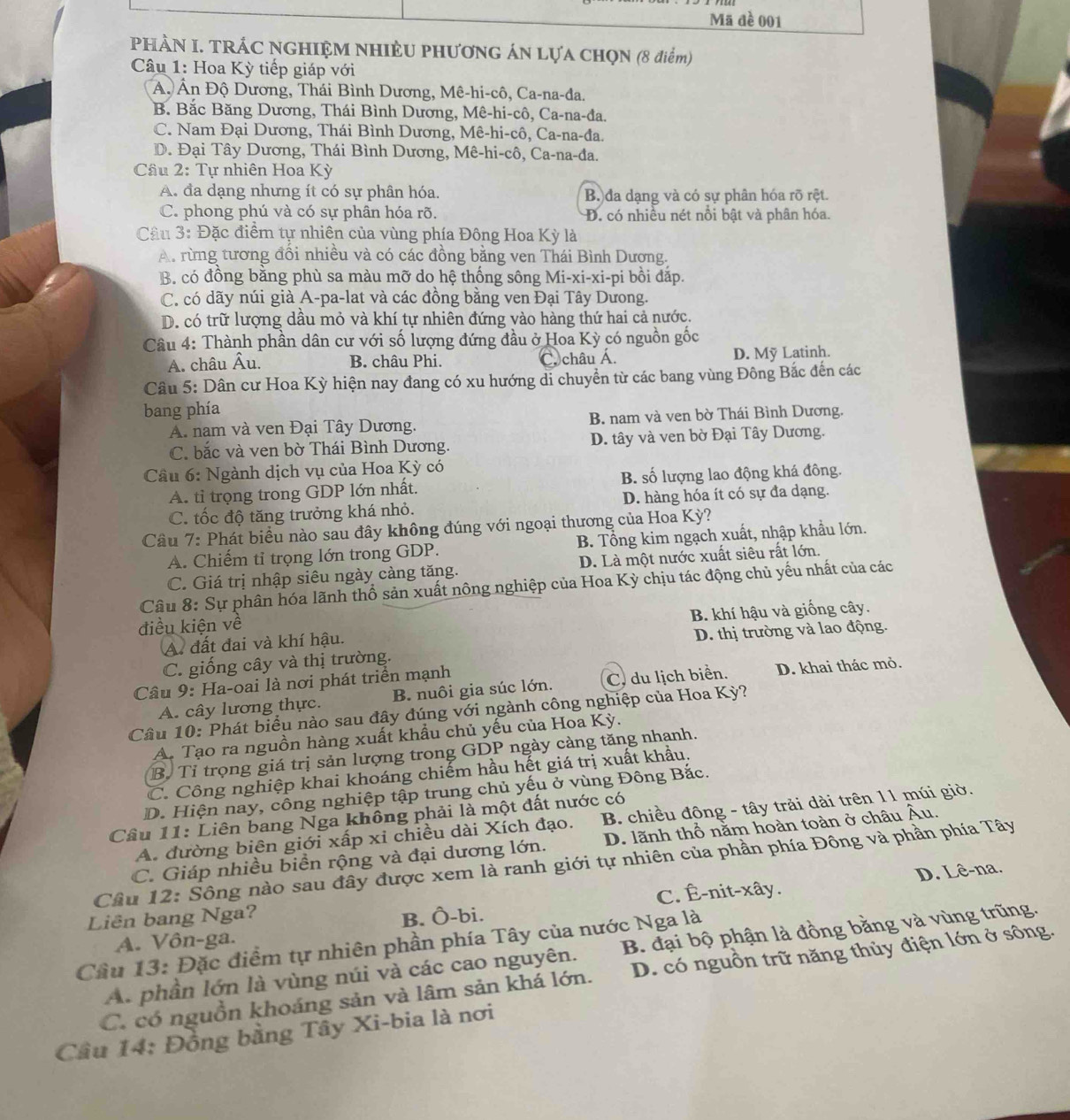 Mã đề 001
PHÀN I. TRÁC NGHIỆM NHIÈU PHƯơNG ÁN LựA CHọN (8 điểm)
Câu 1: Hoa Kỳ tiếp giáp với
A. Ấn Độ Dương, Thái Bình Dương, Mê-hi-cô, Ca-na-đa.
B. Bắc Băng Dương, Thái Bình Dương, Mê-hi-cô, Ca-na-đa.
C. Nam Đại Dương, Thái Bình Dương, Mê-hi-cô, Ca-na-đa.
D. Đại Tây Dương, Thái Bình Dương, Mê-hi-cô, Ca-na-đa.
Cầu 2: Tự nhiên Hoa Kỳ
A. đa dạng nhưng ít có sự phân hóa. B.)đa dạng và có sự phân hóa rõ rệt.
C. phong phú và có sự phân hóa rõ. D. có nhiều nét nổi bật và phân hóa.
Câu 3: Đặc điểm tự nhiên của vùng phía Đông Hoa Kỳ là
A. rừng tương đồi nhiều và có các đồng bằng ven Thái Bình Dương.
B. có đồng bằng phù sa màu mỡ do hệ thống sông Mi-xi-xi-pi bồi đắp.
C. có dãy núi già A-pa-lat và các đồng bằng ven Đại Tây Dưong.
D. có trữ lượng dầu mỏ và khí tự nhiên đứng vào hàng thứ hai cả nước.
Câu 4: Thành phần dân cư với số lượng đứng đầu ở Hoa Kỳ có nguồn gốc
A. châu Âu. B. châu Phi. C. châu Á. D. Mỹ Latinh.
Câu 5: Dân cư Hoa Kỳ hiện nay đang có xu hướng di chuyền từ các bang vùng Đông Bắc đến các
bang phía
A. nam và ven Đại Tây Dương. B. nam và ven bờ Thái Bình Dương.
C. bắc và ven bờ Thái Bình Dương. D. tây và ven bờ Đại Tây Dương.
Câu 6: Ngành dịch vụ của Hoa Kỳ có
A. tỉ trọng trong GDP lớn nhất. B. số lượng lao động khá đông.
C. tốc độ tăng trưởng khá nhỏ. D. hàng hóa ít có sự đa dạng.
Câu 7: Phát biểu nào sau đây không đúng với ngoại thương của Hoa Kỳ?
A. Chiếm tỉ trọng lớn trong GDP. B. Tổng kim ngạch xuất, nhập khẩu lớn.
C. Giá trị nhập siêu ngày càng tăng. D. Là một nước xuất siêu rất lớn.
Câu 8: Sự phân hóa lãnh thổ sản xuất nông nghiệp của Hoa Kỳ chịu tác động chủ yếu nhất của các
điều kiện về
A. đất đai và khí hậu. B. khí hậu và giống cây.
D. thị trường và lao động.
C. giống cây và thị trường.
Câu 9: Ha-oai là nơi phát triển mạnh
A. cây lương thực. B. nuôi gia súc lớn. C. du lịch biển. D. khai thác mỏ.
Cầâu 10: Phát biểu nào sau đây đúng với ngành công nghiệp của Hoa Kỳ?
A. Tạo ra nguồn hàng xuất khẩu chủ yếu của Hoa Kỳ.
B. Tỉ trọng giá trị sản lượng trong GDP ngày càng tăng nhanh.
C. Công nghiệp khai khoáng chiếm hầu hết giá trị xuất khẩu.
D. Hiện nay, công nghiệp tập trung chủ yếu ở vùng Đông Bắc.
Câu 11: Liên bang Nga không phải là một đất nước có
A. đường biên giới xấp xỉ chiều dài Xích đạo.  B. chiều động - tây trải dài trên 11 múi giờ.
C. Giáp nhiều biển rộng và đại dương lớn. D. lãnh thổ năm hoàn toàn ở châu Âu.
Cầu 12: Sông nào sau đây được xem là ranh giới tự nhiên của phần phía Đông và phần phía Tây
D. Lê-na.
Liên bang Nga? C. Ê-nit-xây.
B. Ô-bi.
Cầu 13: Đặc điểm tự nhiên phần phía Tây của nước Nga là A. Vôn-ga.
A. phần lớn là vùng núi và các cao nguyên. B. đại bộ phận là đồng bằng và vùng trũng.
C. có nguồn khoáng sản và lâm sản khá lớn. D. có nguồn trữ năng thủy điện lớn ở sông.
Cầu 14: Đồng bằng Tây Xi-bia là nơi