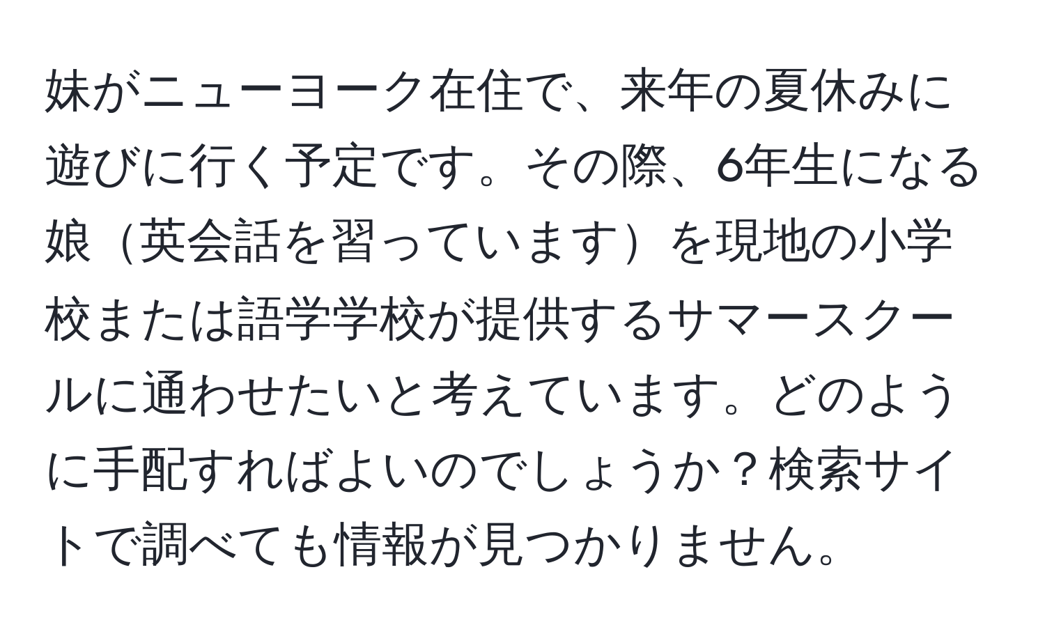 妹がニューヨーク在住で、来年の夏休みに遊びに行く予定です。その際、6年生になる娘英会話を習っていますを現地の小学校または語学学校が提供するサマースクールに通わせたいと考えています。どのように手配すればよいのでしょうか？検索サイトで調べても情報が見つかりません。