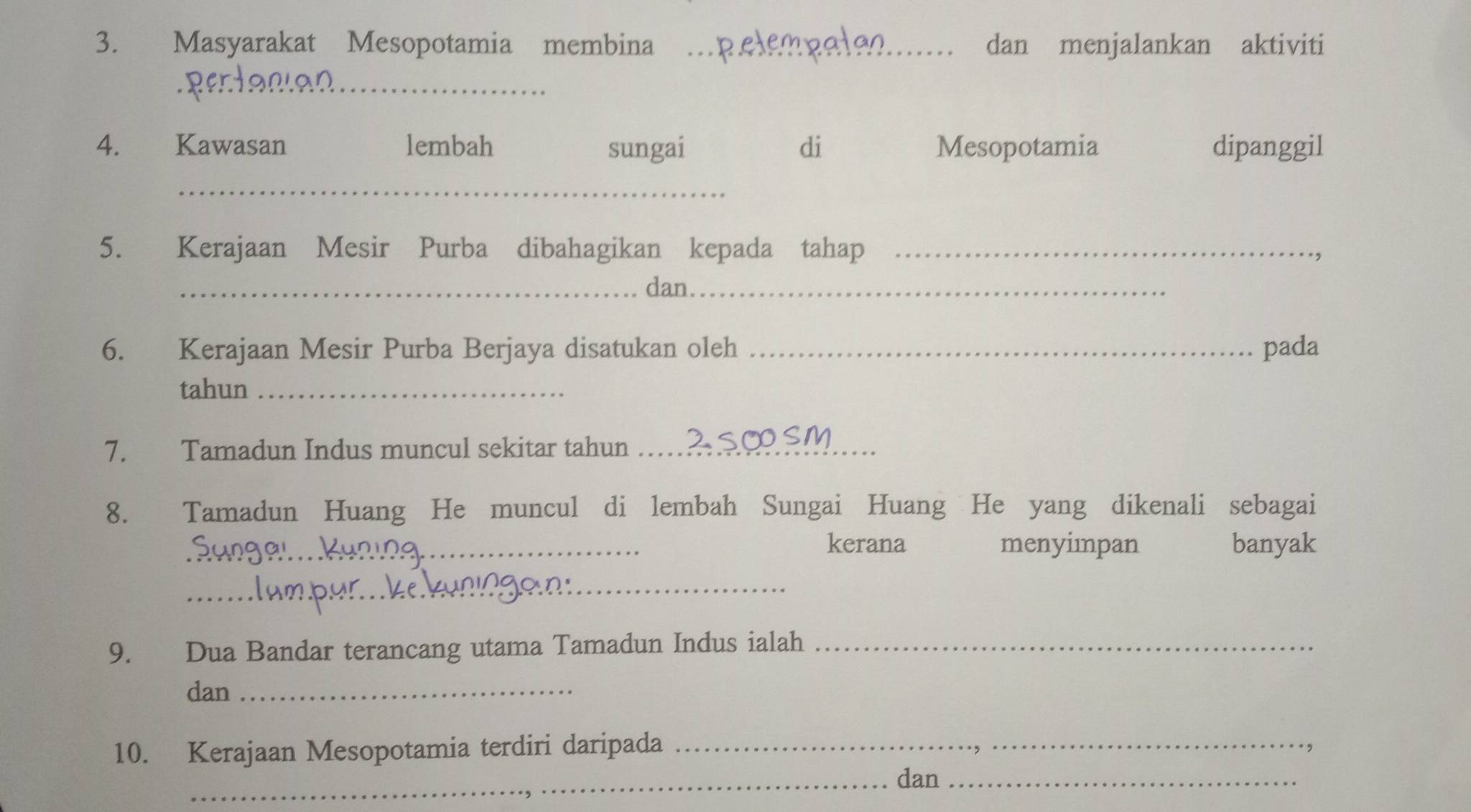 Masyarakat Mesopotamia membina _dan menjalankan aktiviti 
_ 
4. Kawasan lembah sungai di Mesopotamia dipanggil 
_ 
5. Kerajaan Mesir Purba dibahagikan kepada tahap_ 
_dan_ 
6. Kerajaan Mesir Purba Berjaya disatukan oleh _pada 
tahun_ 
7. Tamadun Indus muncul sekitar tahun_ 
8. Tamadun Huang He muncul di lembah Sungai Huang He yang dikenali sebagai 
_kerana menyimpan banyak 
_ 
9. Dua Bandar terancang utama Tamadun Indus ialah_ 
dan_ 
10. Kerajaan Mesopotamia terdiri daripada_ 
_dan_