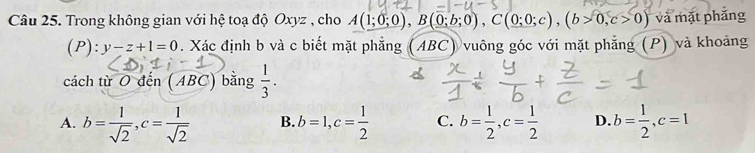 Trong không gian với hệ toạ độ Oxyz , cho A(1;0;0), B(0;b;0), C(0;0;c), (b>0, c>0) và mặt phắng
(P):y-z+1=0. Xác định b và c biết mặt phẳng (ABC) vuông góc với mặt phẳng (P) và khoảng
cách từ O đến (ABC) bằng  1/3 .
A. b= 1/sqrt(2) , c= 1/sqrt(2)  b=1, c= 1/2  C. b= 1/2 , c= 1/2  D. b= 1/2 , c=1
B.