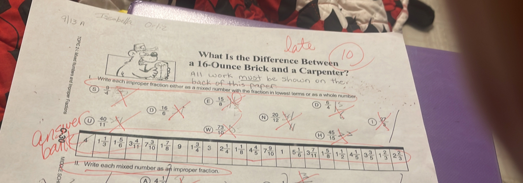 What Is the Difference Between
a 16-Ounce Brick and a Carpenter?
Write each improper fraction either as a mixed number with the fraction in lowest terms or as a whole number
s  9/4 
 15/8 
 6/4 
D  16/6 
e U  40/11 
N  20/12 
ω  73/10 
a  45/15 
A 1 1/3  1 5/6  3 4/11  7 3/10  1 7/8  9 1 3/4  3 2 1/4  1 1/8  4 4/5  7 9/10  1 5 1/6  3 7/11  1 5/8  1 1/2  4 1/5  3 3/5  1 2/3  2 2/3 
11. Write each mixed number as an improper fraction.
4frac 1