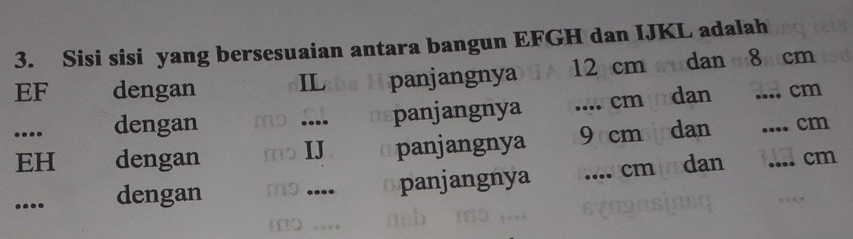 Sisi sisi yang bersesuaian antara bangun EFGH dan IJKL adalah
EF dengan panjangnya 12 cm dan 8_  cm
IL 
.... dengan panjangnya 
_ cm dan
cm....
EH dengan _panjangnya 9cm dan 
_ cm
IJ 
_ cm.... dengan ms .... panjangnya
cm dan
m..