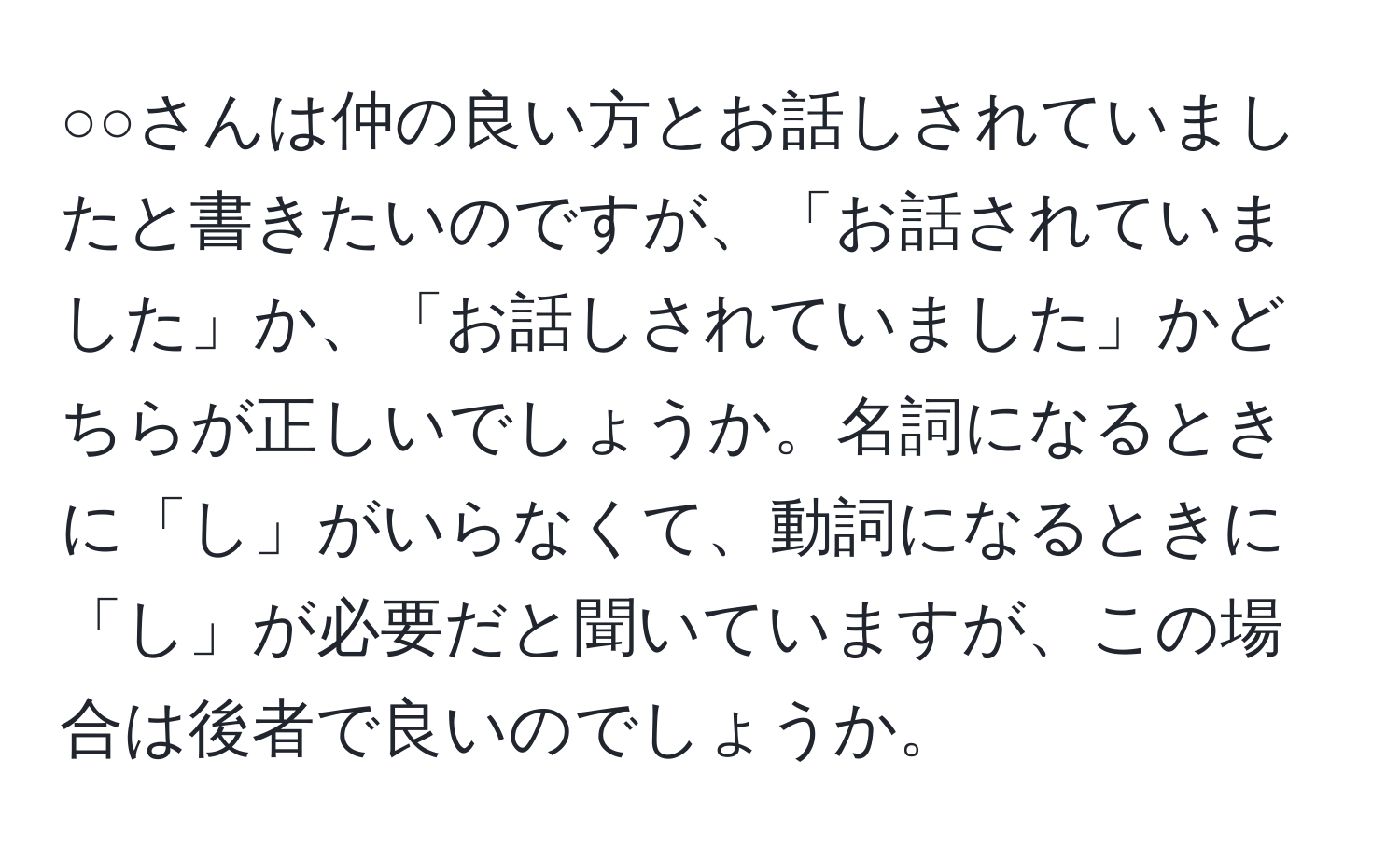 ○○さんは仲の良い方とお話しされていましたと書きたいのですが、「お話されていました」か、「お話しされていました」かどちらが正しいでしょうか。名詞になるときに「し」がいらなくて、動詞になるときに「し」が必要だと聞いていますが、この場合は後者で良いのでしょうか。