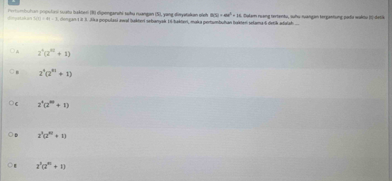 Pertumbuhan populasi suatu bakteri (B) dipengarahi suhu ruangan (S), yang dinyatakan oleh B(S)=4M^5+16
dinyatakan S(t)=4t-3 dongan t ≥ 3. Jika populasi awal bakteri sebanyak 16 bakteni, maka pertumbuhan bakteri selama 6 detik adalah .... Dalam ruang tertentu, suhu ruangan tergantung pada waktu (t) detik
A 2^4(2^(82)+1)
B 2^4(2^(81)+1)
C 2^4(2^(50)+1)
2^3(2^(82)+1)
2^3(2^(81)+1)