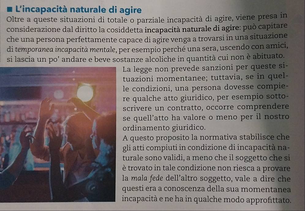 L'incapacità naturale di agire 
Oltre a queste situazioni di totale o parziale incapacità di agire, viene presa in 
considerazione dal diritto la cosiddetta incapacità naturale di agire: può capitare 
che una persona perfettamente capace di agire venga a trovarsi in una situazione 
di temporanea incapacità mentale, per esempio perché una sera, uscendo con amici, 
si lascia un po’ andare e beve sostanze alcoliche in quantità cui non è abituato. 
a legge non prevede sanzioni per queste si- 
uazioni momentanee; tuttavia, se in quel- 
condizioni, una persona dovesse compie- 
qualche atto giuridico, per esempio sotto- 
crivere un contratto, occorre comprendere 
e quell’atto ha valore o meno per il nostro 
rdinamento giuridico. 
questo proposito la normativa stabilisce che 
li atti compiuti in condizione di incapacità na- 
urale sono validi, a meno che il soggetto che si 
trovato in tale condizione non riesca a provare 
mala fede dell’altro soggetto, vale a dire che 
uesti era a conoscenza della sua momentanea 
ncapacità e ne ha in qualche modo approfittato.