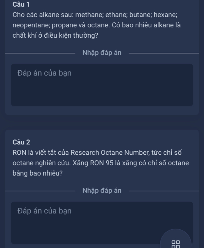 Cho các alkane sau: methane; ethane; butane; hexane; 
neopentane; propane và octane. Có bao nhiêu alkane là 
chất khí ở điều kiện thường? 
Nhập đáp án 
Đáp án của bạn 
Câu 2 
RON là viết tắt của Research Octane Number, tức chỉ số 
octane nghiên cứu. Xăng RON 95 là xăng có chỉ số octane 
bằng bao nhiêu? 
Nhập đáp án 
Đáp án của bạn